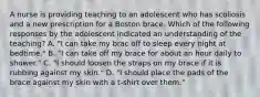 A nurse is providing teaching to an adolescent who has scoliosis and a new prescription for a Boston brace. Which of the following responses by the adolescent indicated an understanding of the teaching? A. "I can take my brac off to sleep every night at bedtime." B. "I can take off my brace for about an hour daily to shower." C. "I should loosen the straps on my brace if it is rubbing against my skin." D. "I should place the pads of the brace against my skin with a t-shirt over them."