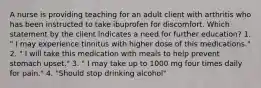 A nurse is providing teaching for an adult client with arthritis who has been instructed to take ibuprofen for discomfort. Which statement by the client indicates a need for further education? 1. " I may experience tinnitus with higher dose of this medications." 2. " I will take this medication with meals to help prevent stomach upset." 3. " I may take up to 1000 mg four times daily for pain." 4. "Should stop drinking alcohol"