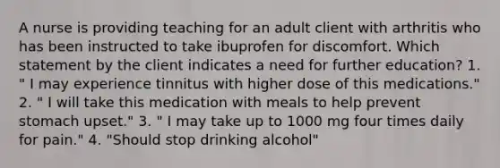 A nurse is providing teaching for an adult client with arthritis who has been instructed to take ibuprofen for discomfort. Which statement by the client indicates a need for further education? 1. " I may experience tinnitus with higher dose of this medications." 2. " I will take this medication with meals to help prevent stomach upset." 3. " I may take up to 1000 mg four times daily for pain." 4. "Should stop drinking alcohol"