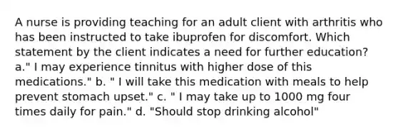 A nurse is providing teaching for an adult client with arthritis who has been instructed to take ibuprofen for discomfort. Which statement by the client indicates a need for further education? a." I may experience tinnitus with higher dose of this medications." b. " I will take this medication with meals to help prevent stomach upset." c. " I may take up to 1000 mg four times daily for pain." d. "Should stop drinking alcohol"