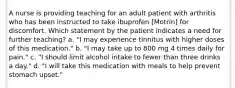 A nurse is providing teaching for an adult patient with arthritis who has been instructed to take ibuprofen [Motrin] for discomfort. Which statement by the patient indicates a need for further teaching? a. "I may experience tinnitus with higher doses of this medication." b. "I may take up to 800 mg 4 times daily for pain." c. "I should limit alcohol intake to fewer than three drinks a day." d. "I will take this medication with meals to help prevent stomach upset."