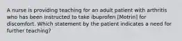 A nurse is providing teaching for an adult patient with arthritis who has been instructed to take ibuprofen [Motrin] for discomfort. Which statement by the patient indicates a need for further teaching?