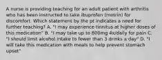 A nurse is providing teaching for an adult patient with arthritis who has been instructed to take ibuprofen (motrin) for discomfort. Which statement by the pt indicates a need for further teaching? A. "I may experience tinnitus at higher doses of this medication" B. "I may take up to 800mg 4x/daily for pain C. "I should limit alcohol intake to fewer than 3 drinks a day" D. "I will take this medication with meals to help prevent stomach upset"