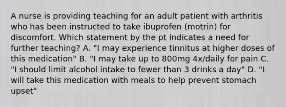 A nurse is providing teaching for an adult patient with arthritis who has been instructed to take ibuprofen (motrin) for discomfort. Which statement by the pt indicates a need for further teaching? A. "I may experience tinnitus at higher doses of this medication" B. "I may take up to 800mg 4x/daily for pain C. "I should limit alcohol intake to fewer than 3 drinks a day" D. "I will take this medication with meals to help prevent stomach upset"