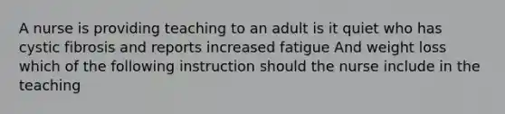 A nurse is providing teaching to an adult is it quiet who has cystic fibrosis and reports increased fatigue And weight loss which of the following instruction should the nurse include in the teaching