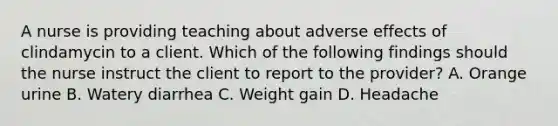 A nurse is providing teaching about adverse effects of clindamycin to a client. Which of the following findings should the nurse instruct the client to report to the provider? A. Orange urine B. Watery diarrhea C. Weight gain D. Headache