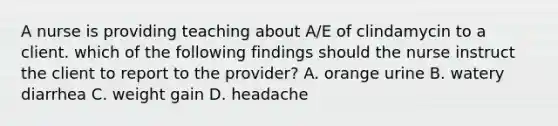 A nurse is providing teaching about A/E of clindamycin to a client. which of the following findings should the nurse instruct the client to report to the provider? A. orange urine B. watery diarrhea C. weight gain D. headache