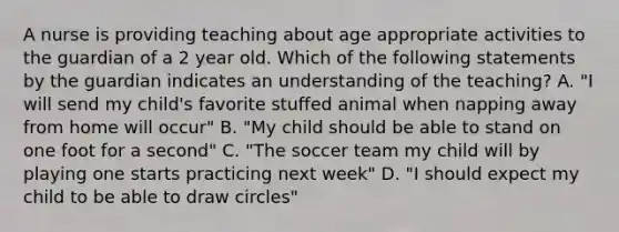 A nurse is providing teaching about age appropriate activities to the guardian of a 2 year old. Which of the following statements by the guardian indicates an understanding of the teaching? A. "I will send my child's favorite stuffed animal when napping away from home will occur" B. "My child should be able to stand on one foot for a second" C. "The soccer team my child will by playing one starts practicing next week" D. "I should expect my child to be able to draw circles"