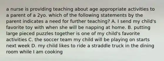 a nurse is providing teaching about age appropriate activities to a parent of a 2yo. which of the following statements by the parent indicates a need for further teaching? A. I send my child's favorite toy with when she will be napping at home. B. putting large pieced puzzles together is one of my child's favorite activities C. the soccer team my child will be playing on starts next week D. my child likes to ride a straddle truck in the dining room while I am cooking