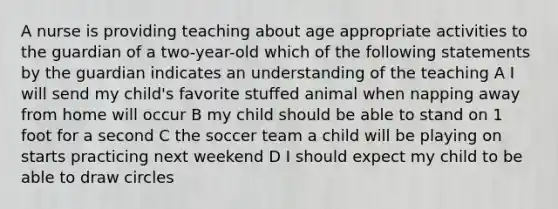 A nurse is providing teaching about age appropriate activities to the guardian of a two-year-old which of the following statements by the guardian indicates an understanding of the teaching A I will send my child's favorite stuffed animal when napping away from home will occur B my child should be able to stand on 1 foot for a second C the soccer team a child will be playing on starts practicing next weekend D I should expect my child to be able to draw circles