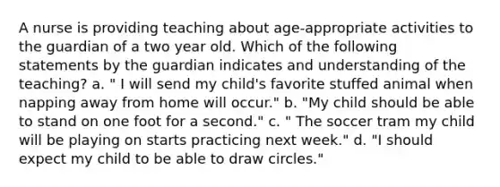 A nurse is providing teaching about age-appropriate activities to the guardian of a two year old. Which of the following statements by the guardian indicates and understanding of the teaching? a. " I will send my child's favorite stuffed animal when napping away from home will occur." b. "My child should be able to stand on one foot for a second." c. " The soccer tram my child will be playing on starts practicing next week." d. "I should expect my child to be able to draw circles."