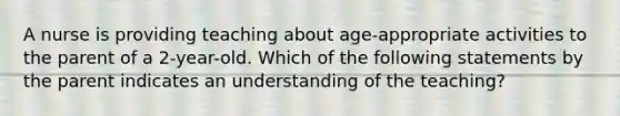 A nurse is providing teaching about age-appropriate activities to the parent of a 2-year-old. Which of the following statements by the parent indicates an understanding of the teaching?