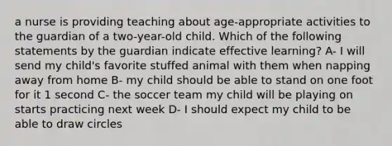 a nurse is providing teaching about age-appropriate activities to the guardian of a two-year-old child. Which of the following statements by the guardian indicate effective learning? A- I will send my child's favorite stuffed animal with them when napping away from home B- my child should be able to stand on one foot for it 1 second C- the soccer team my child will be playing on starts practicing next week D- I should expect my child to be able to draw circles