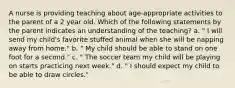 A nurse is providing teaching about age-appropriate activities to the parent of a 2 year old. Which of the following statements by the parent indicates an understanding of the teaching? a. " I will send my child's favorite stuffed animal when she will be napping away from home." b. " My child should be able to stand on one foot for a second." c. " The soccer team my child will be playing on starts practicing next week." d. " I should expect my child to be able to draw circles."