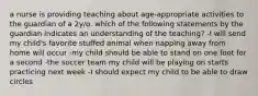 a nurse is providing teaching about age-appropriate activities to the guardian of a 2y/o. which of the following statements by the guardian indicates an understanding of the teaching? -I will send my child's favorite stuffed animal when napping away from home will occur -my child should be able to stand on one foot for a second -the soccer team my child will be playing on starts practicing next week -I should expect my child to be able to draw circles