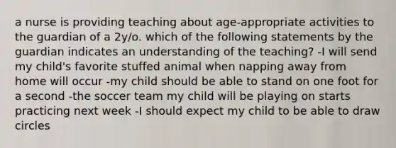 a nurse is providing teaching about age-appropriate activities to the guardian of a 2y/o. which of the following statements by the guardian indicates an understanding of the teaching? -I will send my child's favorite stuffed animal when napping away from home will occur -my child should be able to stand on one foot for a second -the soccer team my child will be playing on starts practicing next week -I should expect my child to be able to draw circles