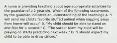 A nurse is providing teaching about age-appropriate activities to the guardian of a 2-year-old. Which of the following statements by the guardian indicates an understanding of the teaching? A. "I will send my child's favorite stuffed animal when napping away from home will occur" B. "My child should be able to stand on one foot for a second." C. "The soccer team my child will be playing on starts practicing next week." D. "I should expect my child to be able to draw cirlces."