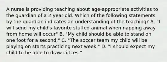 A nurse is providing teaching about age-appropriate activities to the guardian of a 2-year-old. Which of the following statements by the guardian indicates an understanding of the teaching? A. "I will send my child's favorite stuffed animal when napping away from home will occur" B. "My child should be able to stand on one foot for a second." C. "The soccer team my child will be playing on starts practicing next week." D. "I should expect my child to be able to draw cirlces."