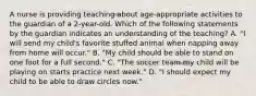 A nurse is providing teaching about age-appropriate activities to the guardian of a 2-year-old. Which of the following statements by the guardian indicates an understanding of the teaching? A. "I will send my child's favorite stuffed animal when napping away from home will occur." B. "My child should be able to stand on one foot for a full second." C. "The soccer team my child will be playing on starts practice next week." D. "I should expect my child to be able to draw circles now."