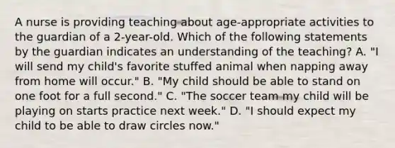 A nurse is providing teaching about age-appropriate activities to the guardian of a 2-year-old. Which of the following statements by the guardian indicates an understanding of the teaching? A. "I will send my child's favorite stuffed animal when napping away from home will occur." B. "My child should be able to stand on one foot for a full second." C. "The soccer team my child will be playing on starts practice next week." D. "I should expect my child to be able to draw circles now."