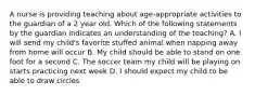 A nurse is providing teaching about age-appropriate activities to the guardian of a 2 year old. Which of the following statements by the guardian indicates an understanding of the teaching? A. I will send my child's favorite stuffed animal when napping away from home will occur B. My child should be able to stand on one foot for a second C. The soccer team my child will be playing on starts practicing next week D. I should expect my child to be able to draw circles