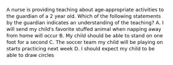 A nurse is providing teaching about age-appropriate activities to the guardian of a 2 year old. Which of the following statements by the guardian indicates an understanding of the teaching? A. I will send my child's favorite stuffed animal when napping away from home will occur B. My child should be able to stand on one foot for a second C. The soccer team my child will be playing on starts practicing next week D. I should expect my child to be able to draw circles