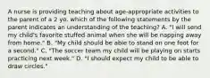 A nurse is providing teaching about age-appropriate activities to the parent of a 2 yo. which of the following statements by the parent indicates an understanding of the teaching? A. "I will send my child's favorite stuffed animal when she will be napping away from home." B. "My child should be able to stand on one foot for a second." C. "The soccer team my child will be playing on starts practicing next week." D. "I should expect my child to be able to draw circles."