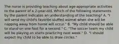 The nurse is providing teaching about age-appropriate activities to the parent of a 2-year-old. Which of the following statements by the parent indicates an understanding of the teaching? A. "I will send my child's favorite stuffed animal when she will be napping away from home will occur." B. "My child should be able to stand on one foot for a second." C. "The soccer team my child will be playing on starts practicing next week." D. "I should expect my child to be able to draw circles."