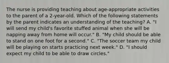 The nurse is providing teaching about age-appropriate activities to the parent of a 2-year-old. Which of the following statements by the parent indicates an understanding of the teaching? A. "I will send my child's favorite stuffed animal when she will be napping away from home will occur." B. "My child should be able to stand on one foot for a second." C. "The soccer team my child will be playing on starts practicing next week." D. "I should expect my child to be able to draw circles."