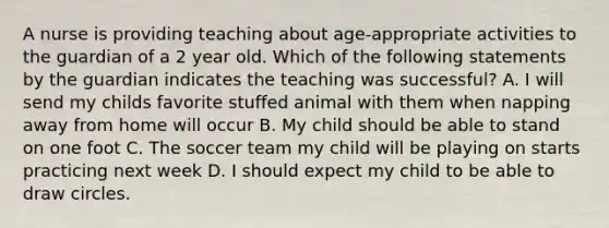 A nurse is providing teaching about age-appropriate activities to the guardian of a 2 year old. Which of the following statements by the guardian indicates the teaching was successful? A. I will send my childs favorite stuffed animal with them when napping away from home will occur B. My child should be able to stand on one foot C. The soccer team my child will be playing on starts practicing next week D. I should expect my child to be able to draw circles.