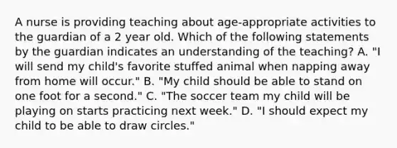 A nurse is providing teaching about age-appropriate activities to the guardian of a 2 year old. Which of the following statements by the guardian indicates an understanding of the teaching? A. "I will send my child's favorite stuffed animal when napping away from home will occur." B. "My child should be able to stand on one foot for a second." C. "The soccer team my child will be playing on starts practicing next week." D. "I should expect my child to be able to draw circles."