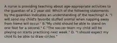 A nurse is providing teaching about age-appropriate activities to the guardian of a 2 year old. Which of the following statements by the guardian indicates an understanding of the teaching? A. "I will send my child's favorite stuffed animal when napping away from home will occur." B."My child should be able to stand on one foot for a second." C."The soccer team my child will be playing on starts practicing next week." D. "I should expect my child to be able to draw circles."