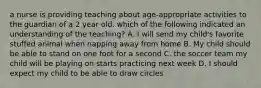 a nurse is providing teaching about age-appropriate activities to the guardian of a 2 year old. which of the following indicated an understanding of the teaching? A. I will send my child's favorite stuffed animal when napping away from home B. My child should be able to stand on one foot for a second C. the soccer team my child will be playing on starts practicing next week D. I should expect my child to be able to draw circles