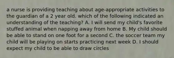 a nurse is providing teaching about age-appropriate activities to the guardian of a 2 year old. which of the following indicated an understanding of the teaching? A. I will send my child's favorite stuffed animal when napping away from home B. My child should be able to stand on one foot for a second C. the soccer team my child will be playing on starts practicing next week D. I should expect my child to be able to draw circles