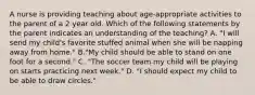 A nurse is providing teaching about age-appropriate activities to the parent of a 2 year old. Which of the following statements by the parent indicates an understanding of the teaching? A. "I will send my child's favorite stuffed animal when she will be napping away from home." B."My child should be able to stand on one foot for a second." C. "The soccer team my child will be playing on starts practicing next week." D. "I should expect my child to be able to draw circles."