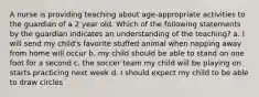 A nurse is providing teaching about age-appropriate activities to the guardian of a 2 year old. Which of the following statements by the guardian indicates an understanding of the teaching? a. I will send my child's favorite stuffed animal when napping away from home will occur b. my child should be able to stand on one foot for a second c. the soccer team my child will be playing on starts practicing next week d. I should expect my child to be able to draw circles