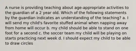 A nurse is providing teaching about age-appropriate activities to the guardian of a 2 year old. Which of the following statements by the guardian indicates an understanding of the teaching? a. I will send my child's favorite stuffed animal when napping away from home will occur b. my child should be able to stand on one foot for a second c. the soccer team my child will be playing on starts practicing next week d. I should expect my child to be able to draw circles