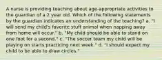 A nurse is providing teaching about age-appropriate activities to the guardian of a 2 year old. Which of the following statements by the guardian indicates an understanding of the teaching? a. "I will send my child's favorite stuff animal when napping away from home will occur." b. "My child should be able to stand on one foot for a second." c. "The soccer team my child will be playing on starts practicing next week." d. "I should expect my child to be able to draw circles."