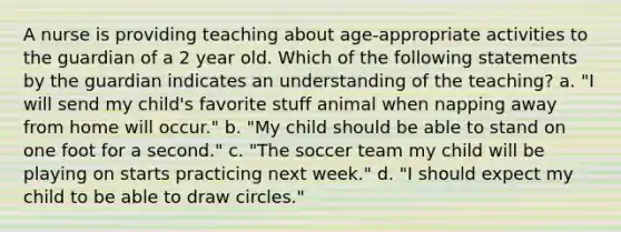 A nurse is providing teaching about age-appropriate activities to the guardian of a 2 year old. Which of the following statements by the guardian indicates an understanding of the teaching? a. "I will send my child's favorite stuff animal when napping away from home will occur." b. "My child should be able to stand on one foot for a second." c. "The soccer team my child will be playing on starts practicing next week." d. "I should expect my child to be able to draw circles."