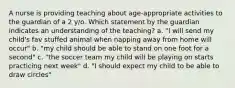 A nurse is providing teaching about age-appropriate activities to the guardian of a 2 y/o. Which statement by the guardian indicates an understanding of the teaching? a. "I will send my child's fav stuffed animal when napping away from home will occur" b. "my child should be able to stand on one foot for a second" c. "the soccer team my child will be playing on starts practicing next week" d. "I should expect my child to be able to draw circles"