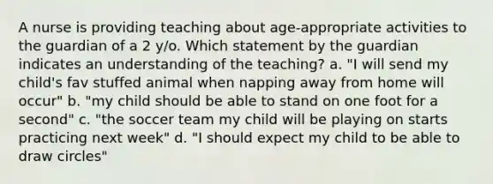 A nurse is providing teaching about age-appropriate activities to the guardian of a 2 y/o. Which statement by the guardian indicates an understanding of the teaching? a. "I will send my child's fav stuffed animal when napping away from home will occur" b. "my child should be able to stand on one foot for a second" c. "the soccer team my child will be playing on starts practicing next week" d. "I should expect my child to be able to draw circles"