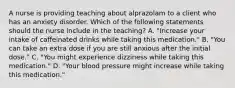 A nurse is providing teaching about alprazolam to a client who has an anxiety disorder. Which of the following statements should the nurse include in the teaching? A. "Increase your intake of caffeinated drinks while taking this medication." B. "You can take an extra dose if you are still anxious after the initial dose." C. "You might experience dizziness while taking this medication." D. "Your blood pressure might increase while taking this medication."