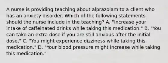 A nurse is providing teaching about alprazolam to a client who has an anxiety disorder. Which of the following statements should the nurse include in the teaching? A. "Increase your intake of caffeinated drinks while taking this medication." B. "You can take an extra dose if you are still anxious after the initial dose." C. "You might experience dizziness while taking this medication." D. "Your blood pressure might increase while taking this medication."