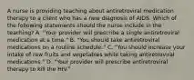 A nurse is providing teaching about antiretroviral medication therapy to a client who has a new diagnosis of AIDS. Which of the following statements should the nurse include in the teaching? A. "Your provider will prescribe a single antiretroviral medication at a time." B. "You should take antiretroviral medications on a routine schedule." C. "You should increase your intake of raw fruits and vegetables while taking antiretroviral medications." D. "Your provider will prescribe antiretroviral therapy to kill the HIV."