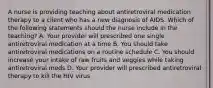 A nurse is providing teaching about antiretroviral medication therapy to a client who has a new diagnosis of AIDS. Which of the following statements should the nurse include in the teaching? A. Your provider will prescribed one single antiretroviral medication at a time B. You should take antiretroviral medications on a routine schedule C. You should increase your intake of raw fruits and veggies while taking antiretroviral meds D. Your provider will prescribed antiretroviral therapy to kill the HIV virus