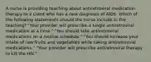 A nurse is providing teaching about antiretroviral medication therapy to a client who has a new diagnosis of AlDS. Which of the following statements should the nurse include in the teaching? "Your provider will prescribe a single antiretroviral medication at a time." "You should take antiretroviral medications on a routine schedule." "You should increase your intake of raw fruits and vegetables while taking antiretroviral medications." "Your provider will prescribe antiretroviral therapy to kill the HIV."