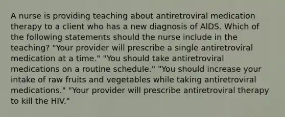 A nurse is providing teaching about antiretroviral medication therapy to a client who has a new diagnosis of AlDS. Which of the following statements should the nurse include in the teaching? "Your provider will prescribe a single antiretroviral medication at a time." "You should take antiretroviral medications on a routine schedule." "You should increase your intake of raw fruits and vegetables while taking antiretroviral medications." "Your provider will prescribe antiretroviral therapy to kill the HIV."