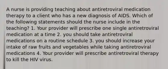 A nurse is providing teaching about antiretroviral medication therapy to a client who has a new diagnosis of AIDS. Which of the following statements should the nurse include in the teaching? 1. Your provider will prescribe one single antiretroviral medication at a time 2. you should take antiretroviral medications on a routine schedule 3. you should increase your intake of raw fruits and vegetables while taking antiretroviral medications 4. Your provider will prescribe antiretroviral therapy to kill the HIV virus.