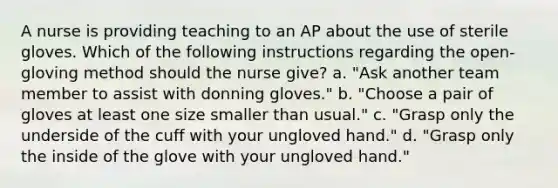 A nurse is providing teaching to an AP about the use of sterile gloves. Which of the following instructions regarding the open-gloving method should the nurse give? a. "Ask another team member to assist with donning gloves." b. "Choose a pair of gloves at least one size smaller than usual." c. "Grasp only the underside of the cuff with your ungloved hand." d. "Grasp only the inside of the glove with your ungloved hand."