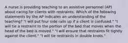 A nurse is providing teaching to an assistive personnel (AP) about caring for clients with restraints. Which of the following statements by the AP indicates an understanding of the teaching? "I will put four side rails up if a client is confused." "I will tie a restraint to the portion of the bed that moves when the head of the bed is moved." "I will ensure that restraints fit tightly against the client." "I will tie restraints in double knots."